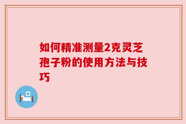 如何精准测量2克灵芝孢子粉的使用方法与技巧 如何精准测量2克灵芝孢子粉的使用方法与技巧