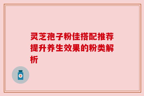 灵芝孢子粉佳搭配推荐提升养生效果的粉类解析 灵芝孢子粉佳搭配推荐提升养生效果的粉类解析
