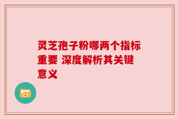 灵芝孢子粉哪两个指标重要 深度解析其关键意义 灵芝孢子粉哪两个指标重要 深度解析其关键意义