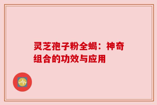 灵芝孢子粉全蝎:神奇组合的功效与应用 灵芝孢子粉全蝎:神奇组合的功效与应用