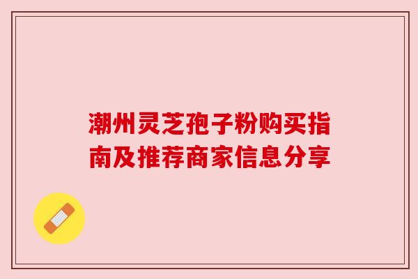 潮州灵芝孢子粉购买指南及推荐商家信息分享 潮州灵芝孢子粉购买指南及推荐商家信息分享