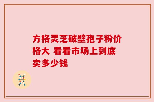 方格灵芝破壁孢子粉价格大 看看市场上到底卖多少钱 方格灵芝破壁孢子粉价格大 看看市场上到底卖多少钱
