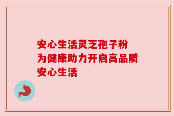 安心生活灵芝孢子粉 为健康助力开启高品质安心生活 安心生活灵芝孢子粉 为健康助力开启高品质安心生活