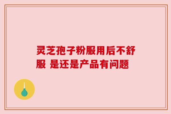 灵芝孢子粉服用后不舒服 是还是产品有问题 灵芝孢子粉服用后不舒服 是还是产品有问题