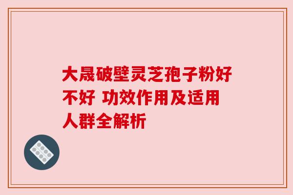 大晟破壁灵芝孢子粉好不好 功效作用及适用人群全解析 大晟破壁灵芝孢子粉好不好 功效作用及适用人群全解析