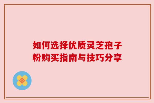 如何选择优质灵芝孢子粉购买指南与技巧分享 如何选择优质灵芝孢子粉购买指南与技巧分享