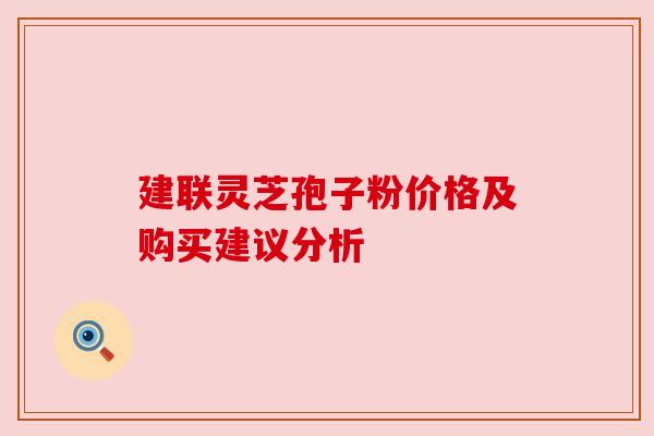 建联灵芝孢子粉价格及购买建议分析 建联灵芝孢子粉价格及购买建议分析
