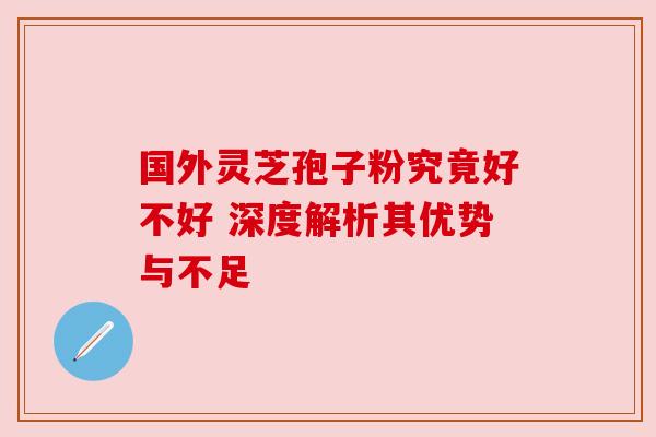 国外灵芝孢子粉究竟好不好 深度解析其优势与不足 国外灵芝孢子粉究竟好不好 深度解析其优势与不足