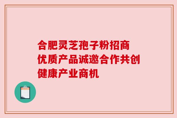 合肥灵芝孢子粉招商 优质产品诚邀合作共创健康产业商机 合肥灵芝孢子粉招商 优质产品诚邀合作共创健康产业商机