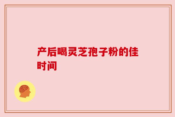 产后喝灵芝孢子粉的佳时间 产后喝灵芝孢子粉的佳时间