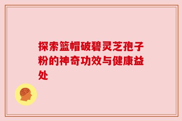 探索篮帽破碧灵芝孢子粉的神奇功效与健康益处 探索篮帽破碧灵芝孢子粉的神奇功效与健康益处