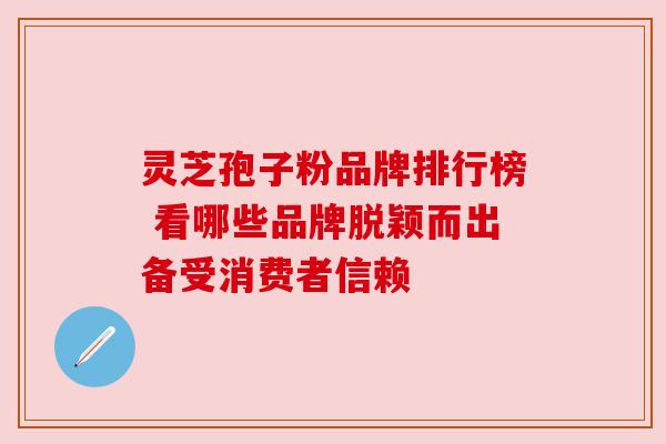 灵芝孢子粉品牌排行榜 看哪些品牌脱颖而出备受消费者信赖