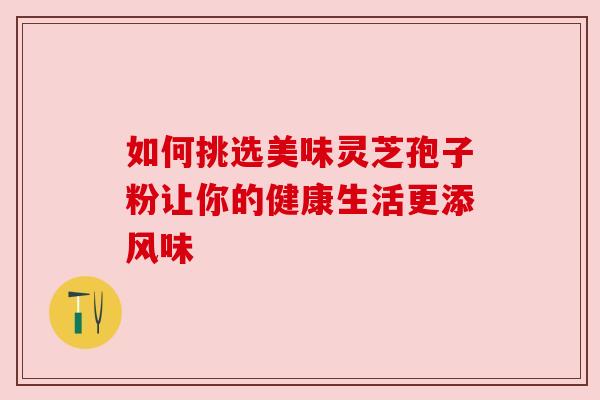 如何挑选美味灵芝孢子粉让你的健康生活更添风味