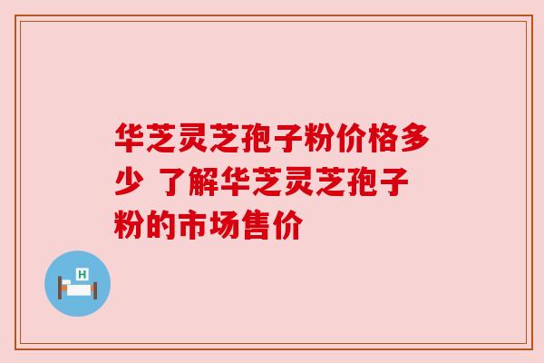 华芝灵芝孢子粉价格多少 了解华芝灵芝孢子粉的市场售价 华芝灵芝孢子粉价格多少 了解华芝灵芝孢子粉的市场售价