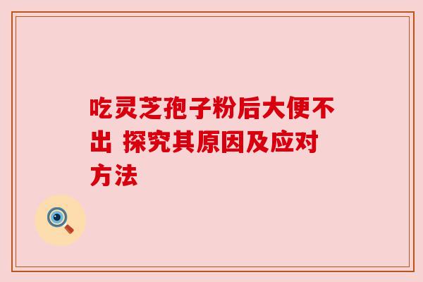 吃灵芝孢子粉后大便不出 探究其原因及应对方法 吃灵芝孢子粉后大便不出 探究其原因及应对方法