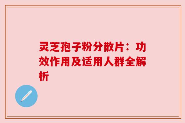 灵芝孢子粉分散片:功效作用及适用人群全解析 灵芝孢子粉分散片:功效作用及适用人群全解析