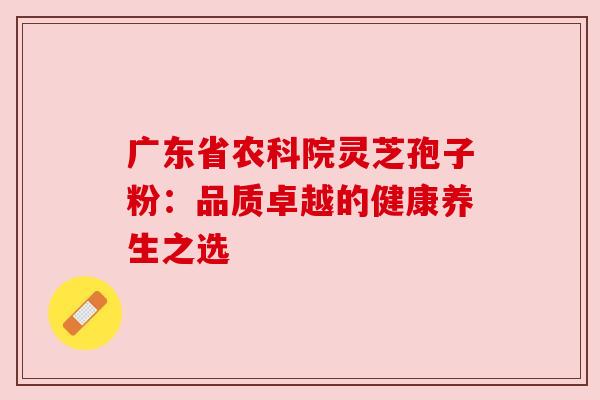 广东省农科院灵芝孢子粉:品质卓越的健康养生之选 广东省农科院灵芝孢子粉:品质卓越的健康养生之选