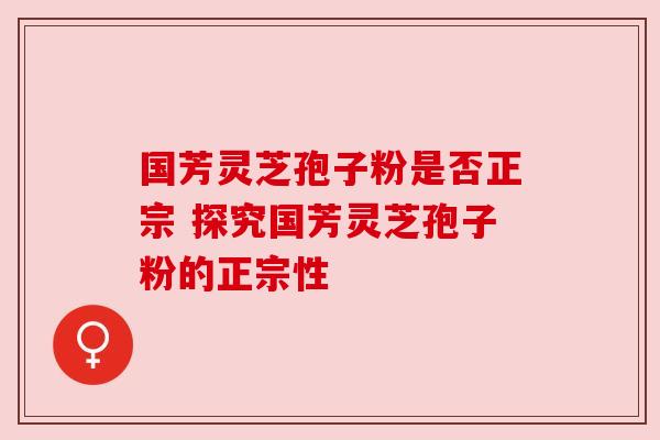 国芳灵芝孢子粉是否正宗 探究国芳灵芝孢子粉的正宗性