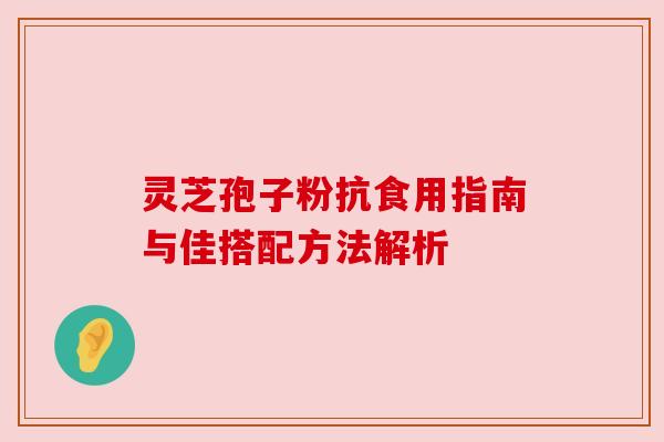 灵芝孢子粉抗食用指南与佳搭配方法解析 灵芝孢子粉抗食用指南与佳搭配方法解析