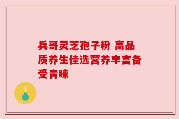 兵哥灵芝孢子粉 高品质养生佳选营养丰富备受青睐 兵哥灵芝孢子粉 高品质养生佳选营养丰富备受青睐