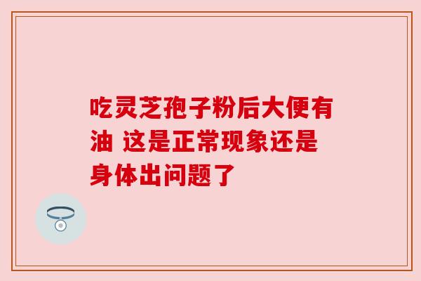 吃灵芝孢子粉后大便有油 这是正常现象还是身体出问题了 吃灵芝孢子粉后大便有油 这是正常现象还是身体出问题了