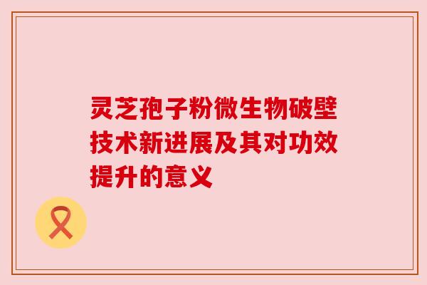 灵芝孢子粉微生物破壁技术新进展及其对功效提升的意义 灵芝孢子粉微生物破壁技术新进展及其对功效提升的意义