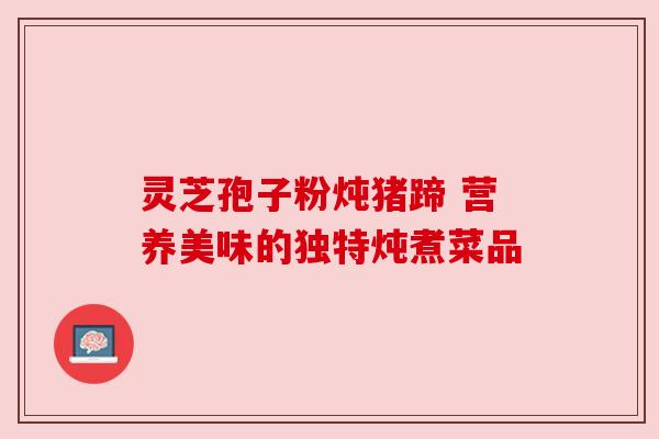 灵芝孢子粉炖猪蹄 营养美味的独特炖煮菜品 灵芝孢子粉炖猪蹄 营养美味的独特炖煮菜品