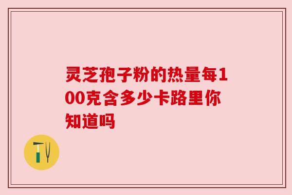 灵芝孢子粉的热量每100克含多少卡路里你知道吗