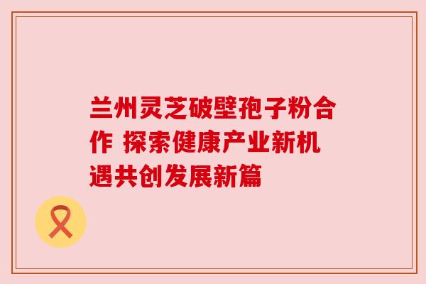兰州灵芝破壁孢子粉合作 探索健康产业新机遇共创发展新篇 兰州灵芝破壁孢子粉合作 探索健康产业新机遇共创发展新篇