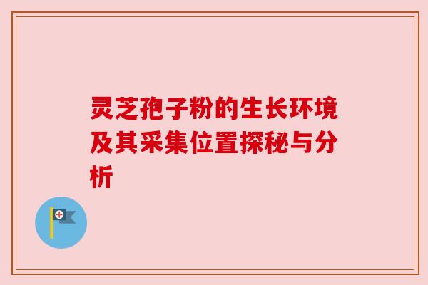 灵芝孢子粉的生长环境及其采集位置探秘与分析 灵芝孢子粉的生长环境及其采集位置探秘与分析