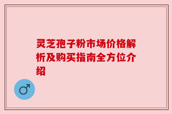 灵芝孢子粉市场价格解析及购买指南全方位介绍 灵芝孢子粉市场价格解析及购买指南全方位介绍