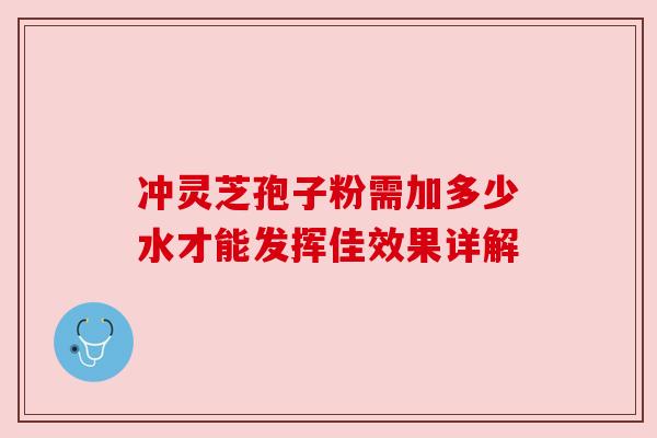 冲灵芝孢子粉需加多少水才能发挥佳效果详解 冲灵芝孢子粉需加多少水才能发挥佳效果详解