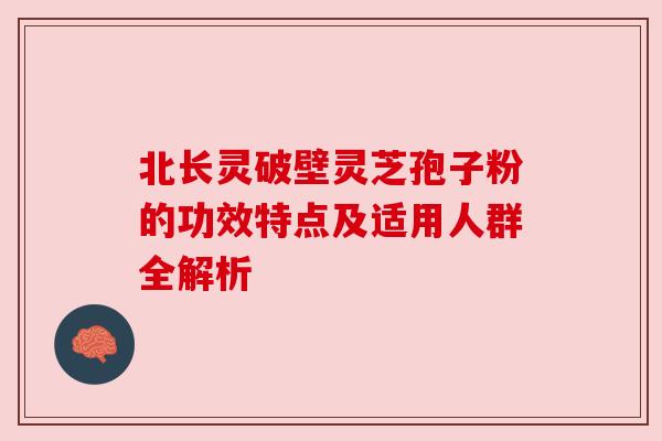 北长灵破壁灵芝孢子粉的功效特点及适用人群全解析 北长灵破壁灵芝孢子粉的功效特点及适用人群全解析