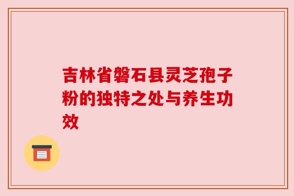 吉林省磐石县灵芝孢子粉的独特之处与养生功效
