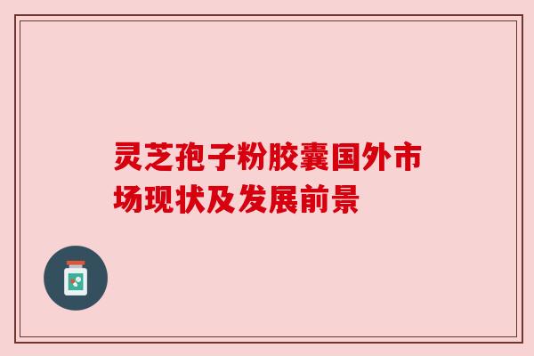 灵芝孢子粉胶囊国外市场现状及发展前景 灵芝孢子粉胶囊国外市场现状及发展前景