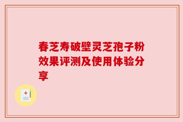 春芝寿破壁灵芝孢子粉效果评测及使用体验分享 春芝寿破壁灵芝孢子粉效果评测及使用体验分享