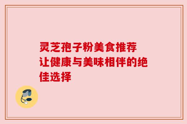 灵芝孢子粉美食推荐 让健康与美味相伴的绝佳选择