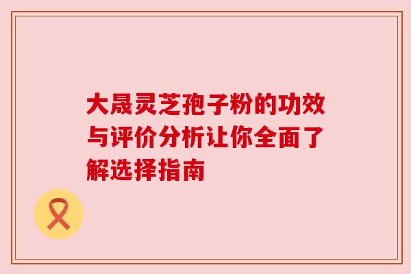 大晟灵芝孢子粉的功效与评价分析让你全面了解选择指南 大晟灵芝孢子粉的功效与评价分析让你全面了解选择指南