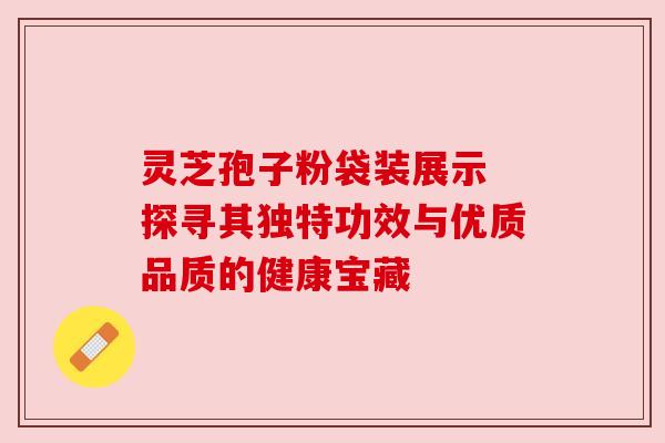 灵芝孢子粉袋装展示 探寻其独特功效与优质品质的健康宝藏 灵芝孢子粉袋装展示 探寻其独特功效与优质品质的健康宝藏
