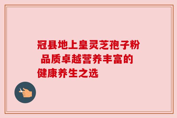 冠县地上皇灵芝孢子粉 品质卓越营养丰富的健康养生之选 冠县地上皇灵芝孢子粉 品质卓越营养丰富的健康养生之选