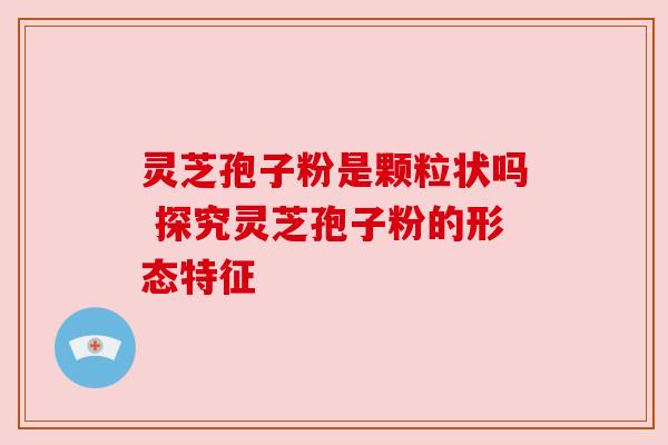 灵芝孢子粉是颗粒状吗 探究灵芝孢子粉的形态特征 灵芝孢子粉是颗粒状吗 探究灵芝孢子粉的形态特征