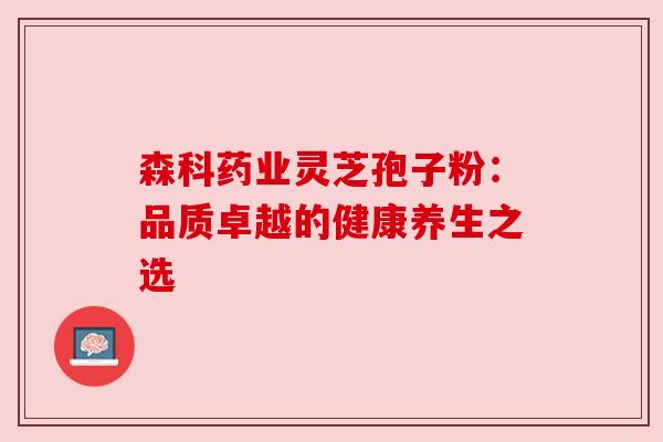 森科药业灵芝孢子粉:品质卓越的健康养生之选 森科药业灵芝孢子粉:品质卓越的健康养生之选
