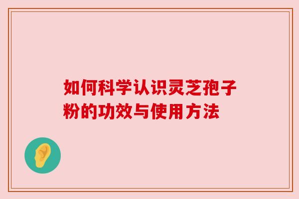 如何科学认识灵芝孢子粉的功效与使用方法 如何科学认识灵芝孢子粉的功效与使用方法