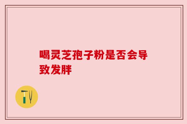 喝灵芝孢子粉是否会导致发胖 喝灵芝孢子粉是否会导致发胖
