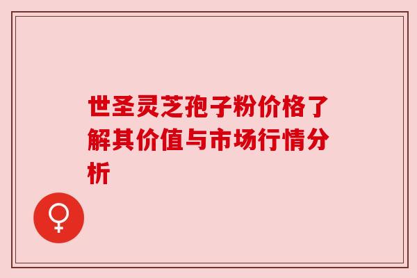 世圣灵芝孢子粉价格了解其价值与市场行情分析 世圣灵芝孢子粉价格了解其价值与市场行情分析