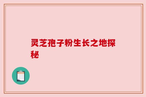 灵芝孢子粉生长之地探秘 灵芝孢子粉生长之地探秘