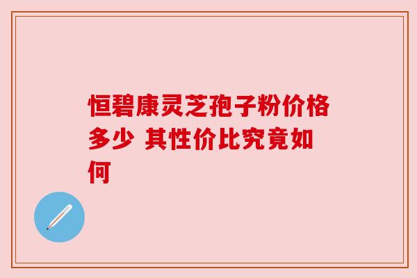 恒碧康灵芝孢子粉价格多少 其性价比究竟如何