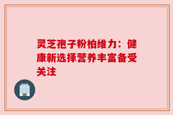 灵芝孢子粉柏维力：健康新选择营养丰富备受关注