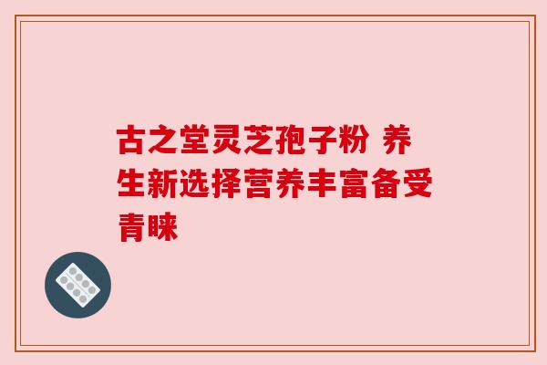 古之堂灵芝孢子粉 养生新选择营养丰富备受青睐 古之堂灵芝孢子粉 养生新选择营养丰富备受青睐