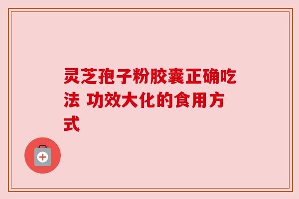 灵芝孢子粉胶囊正确吃法 功效大化的食用方式 灵芝孢子粉胶囊正确吃法 功效大化的食用方式